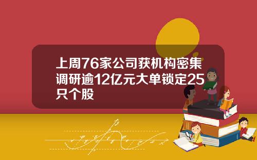 上周76家公司获机构密集调研逾12亿元大单锁定25只个股 上周76家公司获机构密集调研逾12亿元大单锁定25只个股