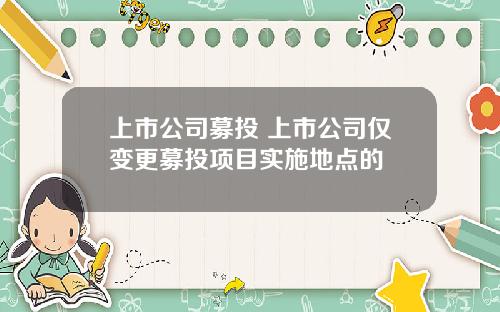 上市公司募投 上市公司仅变更募投项目实施地点的