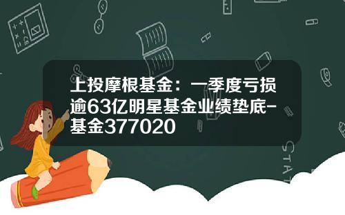 上投摩根基金：一季度亏损逾63亿明星基金业绩垫底-基金377020