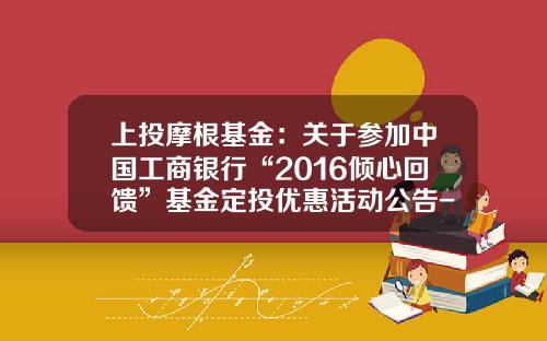上投摩根基金:关于参加中国工商银行“2016倾心回馈”基金定投优惠活动公告-基金377010 上投摩根基金:关于参加中国工商银行“2016倾心回馈”基金定投优惠活动公告-基金377010