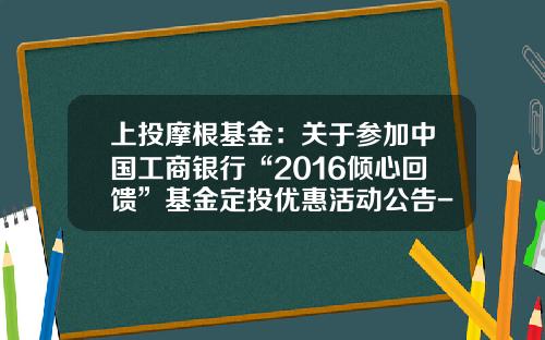 上投摩根基金：关于参加中国工商银行“2016倾心回馈”基金定投优惠活动公告-000073基金