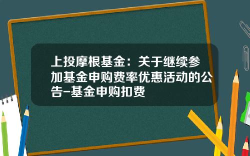 上投摩根基金：关于继续参加基金申购费率优惠活动的公告-基金申购扣费