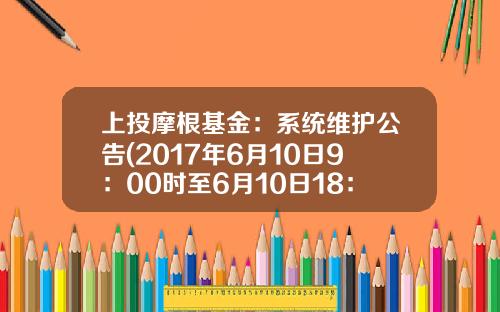 上投摩根基金：系统维护公告(2017年6月10日9：00时至6月10日18：00时）(2017-06-上投基金官网