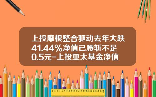 上投摩根整合驱动去年大跌41.44%净值已腰斩不足0.5元-上投亚太基金净值