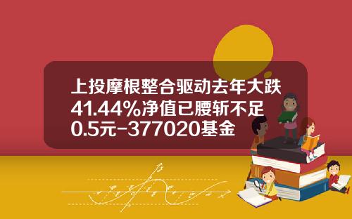 上投摩根整合驱动去年大跌41.44%净值已腰斩不足0.5元-377020基金净值 上投摩根整合驱动去年大跌41.44%净值已腰斩不足0.5元-377020基金净值