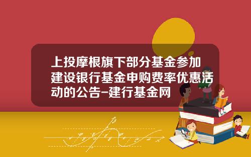 上投摩根旗下部分基金参加建设银行基金申购费率优惠活动的公告-建行基金网