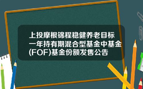 上投摩根锦程稳健养老目标一年持有期混合型基金中基金(FOF)基金份额发售公告-上投基金网