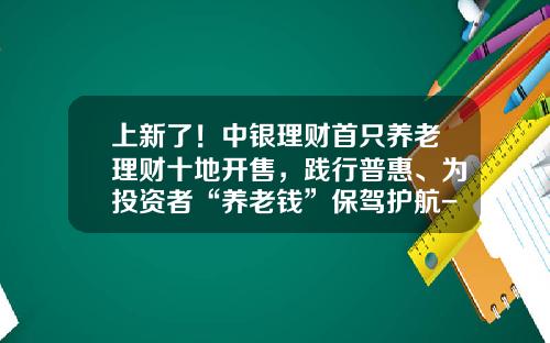 上新了！中银理财首只养老理财十地开售，践行普惠、为投资者“养老钱”保驾护航-中行基金推荐