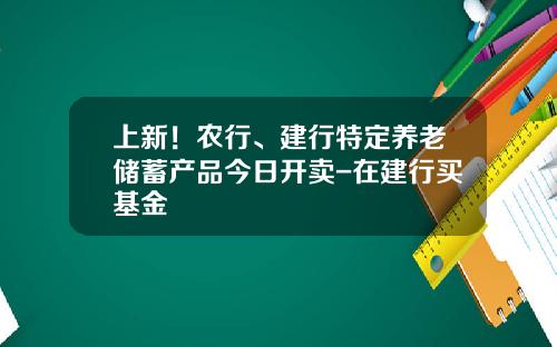 上新！农行、建行特定养老储蓄产品今日开卖-在建行买基金