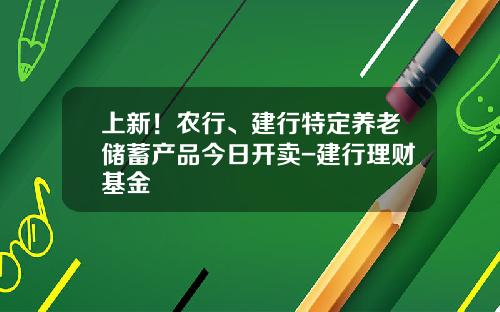 上新！农行、建行特定养老储蓄产品今日开卖-建行理财基金