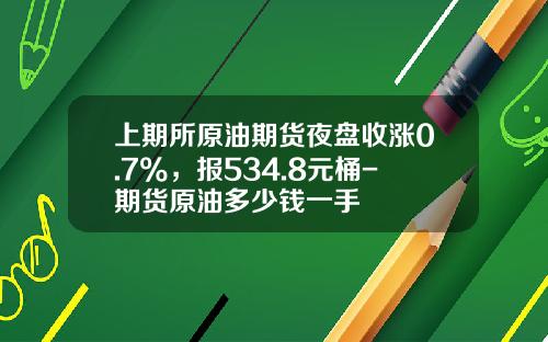 上期所原油期货夜盘收涨0.7%，报534.8元桶-期货原油多少钱一手