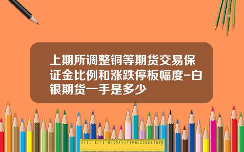 上期所调整铜等期货交易保证金比例和涨跌停板幅度-白银期货一手是多少