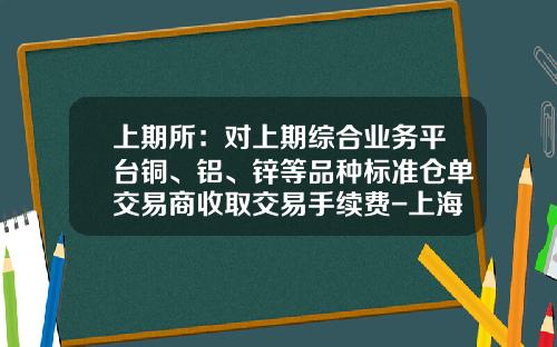 上期所：对上期综合业务平台铜、铝、锌等品种标准仓单交易商收取交易手续费-上海期货白银多少钱一手