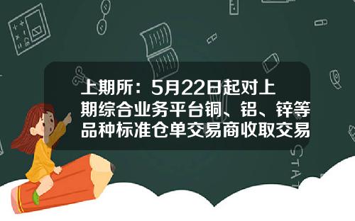 上期所：5月22日起对上期综合业务平台铜、铝、锌等品种标准仓单交易商收取交易手续费-上海期货白银多少钱一手