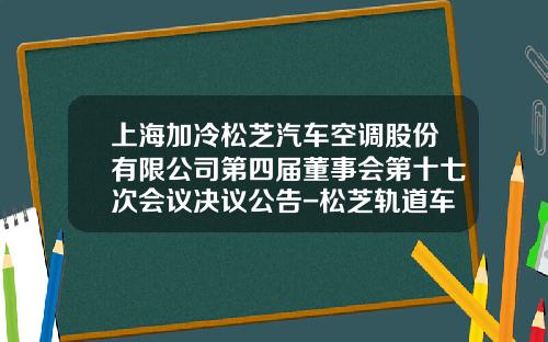 上海加冷松芝汽车空调股份有限公司第四届董事会第十七次会议决议公告-松芝轨道车辆空调公司【新闻】.