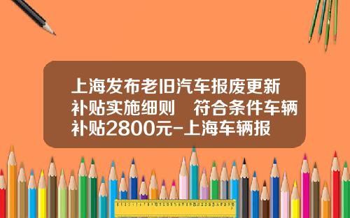 上海发布老旧汽车报废更新补贴实施细则 符合条件车辆补贴2800元-上海车辆报废要扣多少企业所得税【新闻】.