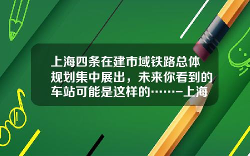 上海四条在建市域铁路总体规划集中展出，未来你看到的车站可能是这样的……-上海的地铁投资公司【新闻】.
