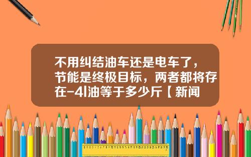 不用纠结油车还是电车了，节能是终极目标，两者都将存在-4l油等于多少斤【新闻】.