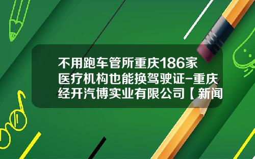 不用跑车管所重庆186家医疗机构也能换驾驶证-重庆经开汽博实业有限公司【新闻】.