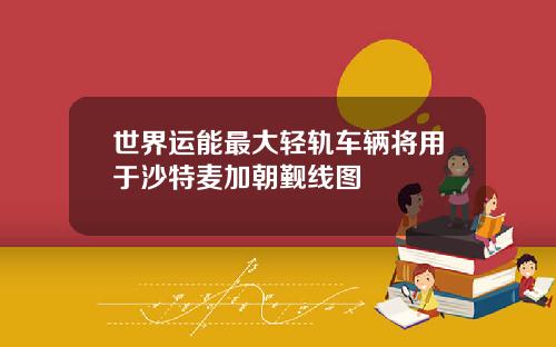 世界运能最大轻轨车辆将用于沙特麦加朝觐线图