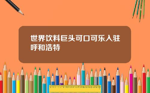 世界饮料巨头可口可乐入驻呼和浩特