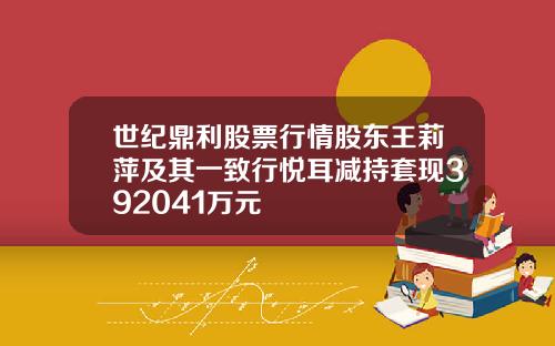 世纪鼎利股票行情股东王莉萍及其一致行悦耳减持套现392041万元