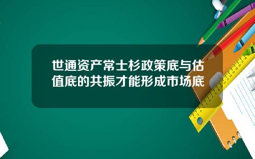世通资产常士杉政策底与估值底的共振才能形成市场底