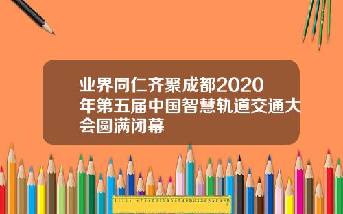 业界同仁齐聚成都2020年第五届中国智慧轨道交通大会圆满闭幕