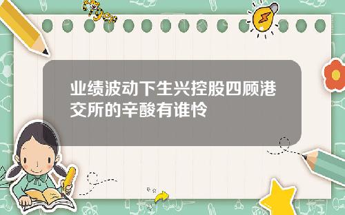业绩波动下生兴控股四顾港交所的辛酸有谁怜