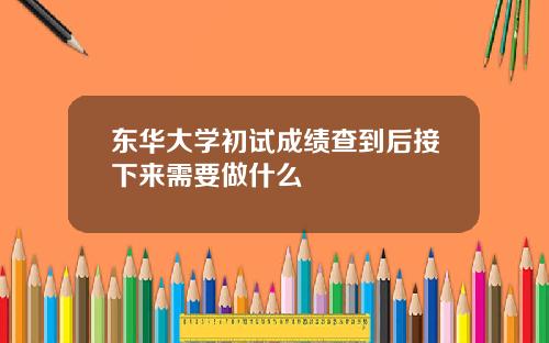 东华大学初试成绩查到后接下来需要做什么