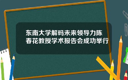 东南大学解码未来领导力陈春花教授学术报告会成功举行