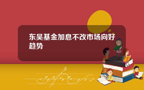 东吴基金加息不改市场向好趋势