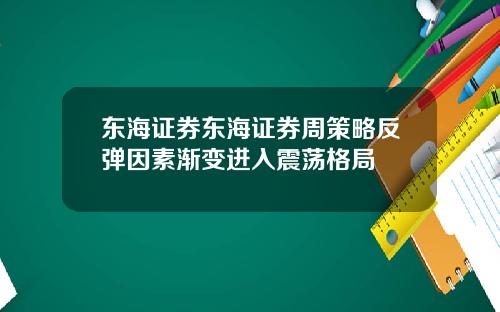 东海证券东海证券周策略反弹因素渐变进入震荡格局