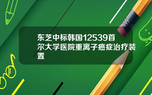 东芝中标韩国12539首尔大学医院重离子癌症治疗装置