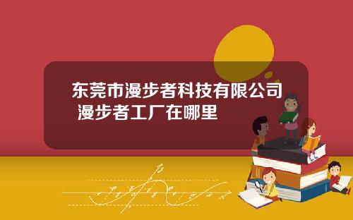 东莞市漫步者科技有限公司 漫步者工厂在哪里