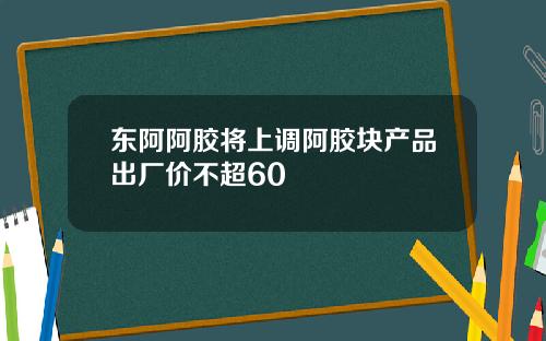 东阿阿胶将上调阿胶块产品出厂价不超60