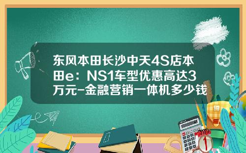 东风本田长沙中天4S店本田e：NS1车型优惠高达3万元-金融营销一体机多少钱【新闻】