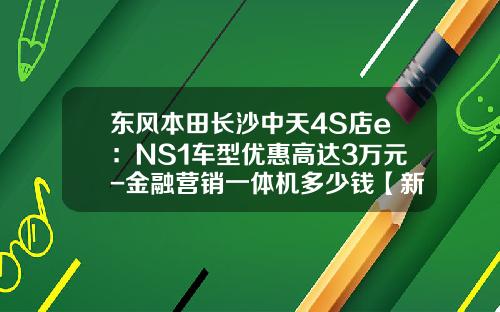 东风本田长沙中天4S店e：NS1车型优惠高达3万元-金融营销一体机多少钱【新闻】