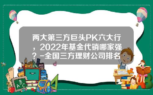 两大第三方巨头PK六大行，2022年基金代销哪家强？-全国三方理财公司排名