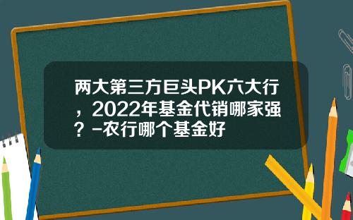 两大第三方巨头PK六大行，2022年基金代销哪家强？-农行哪个基金好