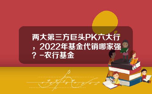 两大第三方巨头PK六大行，2022年基金代销哪家强？-农行基金