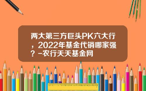 两大第三方巨头PK六大行，2022年基金代销哪家强？-农行天天基金网
