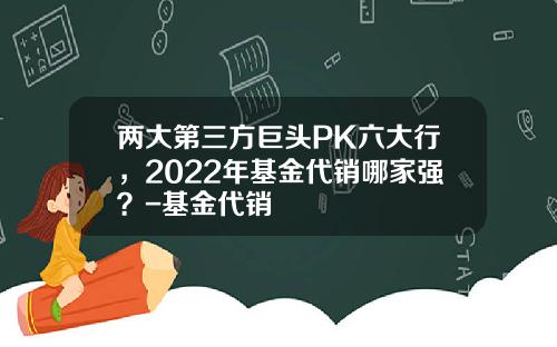 两大第三方巨头PK六大行，2022年基金代销哪家强？-基金代销