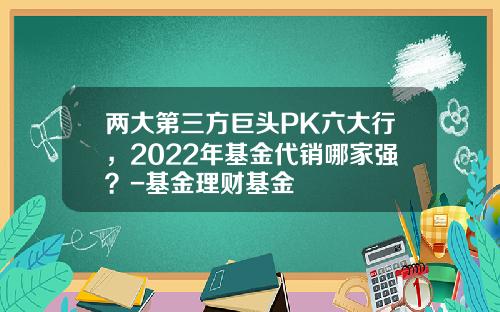 两大第三方巨头PK六大行，2022年基金代销哪家强？-基金理财基金
