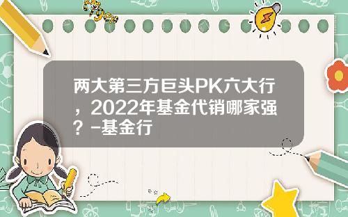 两大第三方巨头PK六大行，2022年基金代销哪家强？-基金行