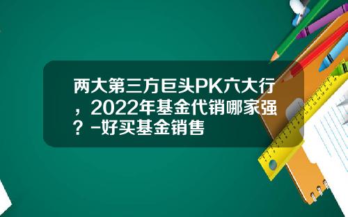 两大第三方巨头PK六大行，2022年基金代销哪家强？-好买基金销售
