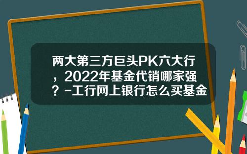 两大第三方巨头PK六大行，2022年基金代销哪家强？-工行网上银行怎么买基金