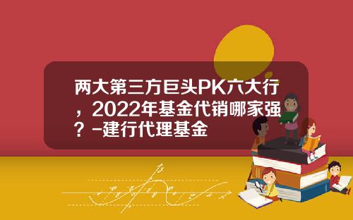 两大第三方巨头PK六大行，2022年基金代销哪家强？-建行代理基金