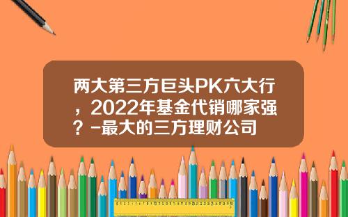 两大第三方巨头PK六大行，2022年基金代销哪家强？-最大的三方理财公司