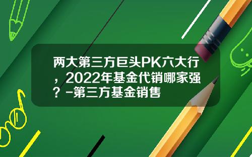 两大第三方巨头PK六大行，2022年基金代销哪家强？-第三方基金销售